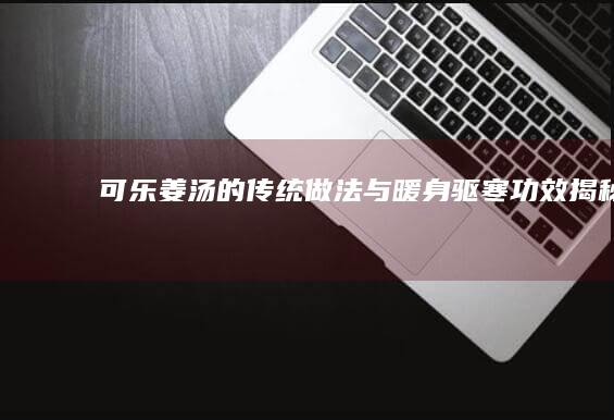 可乐姜汤的传统做法与暖身驱寒功效揭秘